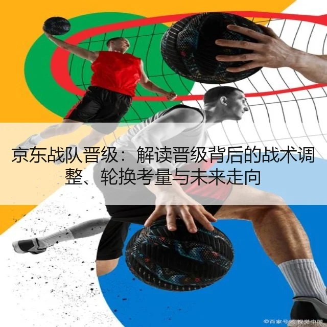 京东战队晋级：解读晋级背后的战术调整、轮换考量与未来走向